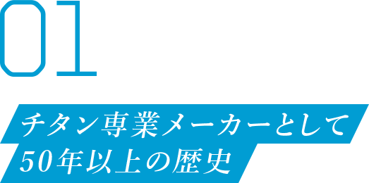 01 チタン専業メーカーとして 50年以上の歴史